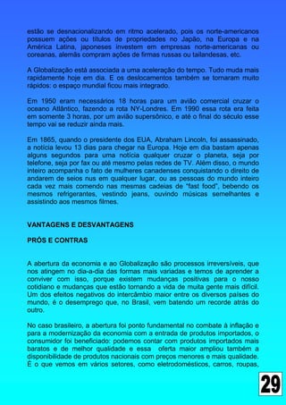 estão se desnacionalizando em ritmo acelerado, pois os norte-americanos
possuem ações ou títulos de propriedades no Japão, na Europa e na
América Latina, japoneses investem em empresas norte-americanas ou
coreanas, alemãs compram ações de firmas russas ou tailandesas, etc.

A Globalização está associada a uma aceleração do tempo. Tudo muda mais
rapidamente hoje em dia. E os deslocamentos também se tornaram muito
rápidos: o espaço mundial ficou mais integrado.

Em 1950 eram necessários 18 horas para um avião comercial cruzar o
oceano Atlântico, fazendo a rota NY-Londres. Em 1990 essa rota era feita
em somente 3 horas, por um avião supersônico, e até o final do século esse
tempo vai se reduzir ainda mais.

Em 1865, quando o presidente dos EUA, Abraham Lincoln, foi assassinado,
a notícia levou 13 dias para chegar na Europa. Hoje em dia bastam apenas
alguns segundos para uma notícia qualquer cruzar o planeta, seja por
telefone, seja por fax ou até mesmo pelas redes de TV. Além disso, o mundo
inteiro acompanha o fato de mulheres canadenses conquistando o direito de
andarem de seios nus em qualquer lugar, ou as pessoas do mundo inteiro
cada vez mais comendo nas mesmas cadeias de “fast food”, bebendo os
mesmos refrigerantes, vestindo jeans, ouvindo músicas semelhantes e
assistindo aos mesmos filmes.


VANTAGENS E DESVANTAGENS

PRÓS E CONTRAS


A abertura da economia e ao Globalização são processos irreversíveis, que
nos atingem no dia-a-dia das formas mais variadas e temos de aprender a
conviver com isso, porque existem mudanças positivas para o nosso
cotidiano e mudanças que estão tornando a vida de muita gente mais difícil.
Um dos efeitos negativos do intercâmbio maior entre os diversos países do
mundo, é o desemprego que, no Brasil, vem batendo um recorde atrás do
outro.

No caso brasileiro, a abertura foi ponto fundamental no combate à inflação e
para a modernização da economia com a entrada de produtos importados, o
consumidor foi beneficiado: podemos contar com produtos importados mais
baratos e de melhor qualidade e essa oferta maior ampliou também a
disponibilidade de produtos nacionais com preços menores e mais qualidade.
É o que vemos em vários setores, como eletrodomésticos, carros, roupas,
 
