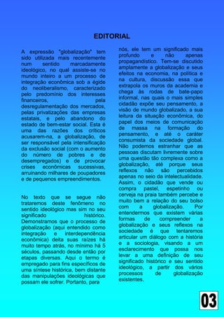 EDITORIAL

A expressão "globalização" tem         nós, ele tem um significado mais
sido utilizada mais recentemente       profundo       e     não      apenas
num       sentido    marcadamente      propagandístico. Tem-se discutido
ideológico, no qual assiste-se no      amplamente a globalização e seus
mundo inteiro a um processo de         efeitos na economia, na política e
integração econômica sob a égide       na cultura, discussão essa que
do neoliberalismo, caracterizado       extrapola os muros da academia e
pelo predomínio dos interesses         chega às rodas de bate-papo
financeiros,                   pela    informal, nas quais o mais simples
desregulamentação dos mercados,        cidadão expõe seu pensamento, a
pelas privatizações das empresas       visão de mundo globalizado, a sua
estatais, e pelo abandono do           leitura da situação econômica, do
estado de bem-estar social. Esta é     papel dos meios de comunicação
uma das razões dos críticos            de massa na formação do
acusarem-na, a globalização, de        pensamento, e até o caráter
ser responsável pela intensificação    consumista da sociedade global.
da exclusão social (com o aumento      Não podemos estranhar que as
do número de pobres e de               pessoas discutam livremente sobre
desempregados) e de provocar           uma questão tão complexa como a
crises econômicas sucessivas,          globalização, até porque seus
arruinando milhares de poupadores      reflexos não são percebidos
e de pequenos empreendimentos.         apenas no seio da intelectualidade.
                                       Assim, o cidadão que vende ou
                                       compra pastel, espetinho ou
No texto que se segue não              cerveja na praia também percebe e
trataremos deste fenômeno no           muito bem a relação do seu bolso
sentido ideológico mas sim no seu      com       a     globalização.     Por
significado               histórico.   entendermos que existem várias
Demonstramos que o processo de         formas      de     compreender      a
globalização (aqui entendido como      globalização e seus reflexos na
integração    e   interdependência     sociedade é que tentaremos
econômica) deita suas raízes há        articular um diálogo com a história
muito tempo atrás, no mínimo há 5      e a sociologia, visando a um
séculos, passando desde então por      esclarecimento que possa nos
etapas diversas. Aqui o termo é        levar a uma definição de seu
empregado para fins específicos de     significado histórico e seu sentido
uma síntese histórica, bem distante    ideológico, a partir dos vários
das manipulações ideológicas que       processos        de      globalização
possam ele sofrer. Portanto, para      existentes.
 