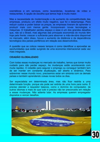 cosméticos e em serviços, como lavanderias, locadoras de vídeo e
restaurantes. A opção de escolha que temos hoje é muito maior.

Mas a necessidade de modernização e de aumento da competitividade das
empresas, produziu um efeito muito negativo, que foi o desemprego. Para
reduzir custos e poder baixar os preços, as empresas tiveram de aprender a
produzir mais com menos gente. Incorporavam novas tecnologias e
máquinas. O trabalhador perdeu espaço e esse é um dos grandes desafios
que, não só o Brasil, mas algumas das principais economias do mundo têm
hoje pela frente: crescer o suficiente para absorver a mão-de-obra disponível
no mercado, além disso, houve o aumento da distância e da dependência
tecnológica dos países periféricos em relação aos desenvolvidos.

A questão que se coloca nesses tempos é como identificar a aproveitar as
oportunidades que estão surgindo de uma economia internacional cada vez
mais integrada.

CIDADÃO GLOBALIZADO

Com todas essas mudanças no mercado de trabalho, temos que tomar muito
cuidado para não perder espaço. As mudanças estão acontecendo com
muita rapidez. O cidadão para segurar o emprego ou conseguir também tem
de ser manter em constante atualização, ser aberto e dinâmico. Para
sobreviver nesse mundo novo, precisamos estar em sintonia com os demais
países e também aprendendo coisas novas todos os dias.

Ser especialista em determinada área, mas não ficar restrita a uma
determinada função, porque ela pode ser extinta de uma hora para outra. É
preciso atender a requisitor básicos, como o domínio do computador, de
outros idiomas e mais do que tudo é preciso não ter preconceito em relação
a essas mudanças. Não adianta lutar. As empresas querem empregador
dispostos a vencer desafios.
 