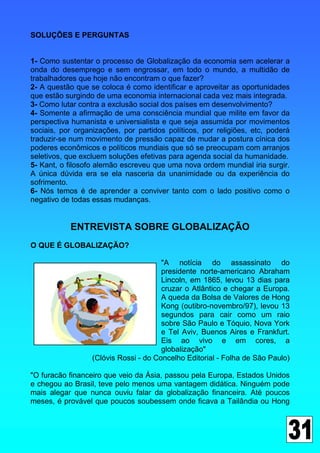 SOLUÇÕES E PERGUNTAS


1- Como sustentar o processo de Globalização da economia sem acelerar a
onda do desemprego e sem engrossar, em todo o mundo, a multidão de
trabalhadores que hoje não encontram o que fazer?
2- A questão que se coloca é como identificar e aproveitar as oportunidades
que estão surgindo de uma economia internacional cada vez mais integrada.
3- Como lutar contra a exclusão social dos países em desenvolvimento?
4- Somente a afirmação de uma consciência mundial que milite em favor da
perspectiva humanista e universialista e que seja assumida por movimentos
sociais, por organizações, por partidos políticos, por religiões, etc, poderá
traduzir-se num movimento de pressão capaz de mudar a postura cínica dos
poderes econômicos e políticos mundiais que só se preocupam com arranjos
seletivos, que excluem soluções efetivas para agenda social da humanidade.
5- Kant, o filosofo alemão escreveu que uma nova ordem mundial iria surgir.
A única dúvida era se ela nasceria da unanimidade ou da experiência do
sofrimento.
6- Nós temos é de aprender a conviver tanto com o lado positivo como o
negativo de todas essas mudanças.


           ENTREVISTA SOBRE GLOBALIZAÇÃO
O QUE É GLOBALIZAÇÃO?

                                       "A notícia do assassinato do
                                       presidente norte-americano Abraham
                                       Lincoln, em 1865, levou 13 dias para
                                       cruzar o Atlântico e chegar a Europa.
                                       A queda da Bolsa de Valores de Hong
                                       Kong (outibro-novembro/97), levou 13
                                       segundos para cair como um raio
                                       sobre São Paulo e Tóquio, Nova York
                                       e Tel Aviv, Buenos Aires e Frankfurt.
                                       Eis ao vivo e em cores, a
                                       globalização"
                  (Clóvis Rossi - do Concelho Editorial - Folha de São Paulo)

"O furacão financeiro que veio da Ásia, passou pela Europa, Estados Unidos
e chegou ao Brasil, teve pelo menos uma vantagem didática. Ninguém pode
mais alegar que nunca ouviu falar da globalização financeira. Até poucos
meses, é provável que poucos soubessem onde ficava a Tailândia ou Hong
 