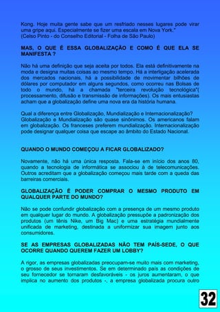 Kong. Hoje muita gente sabe que um resfriado nesses lugares pode virar
uma gripe aqui. Especialmente se fizer uma escala em Nova York."
(Celso Pinto - do Conselho Editorial - Folha de São Paulo)

MAS, O QUE É ESSA GLOBALIZAÇÃO E COMO É QUE ELA SE
MANIFESTA ?

Não há uma definição que seja aceita por todos. Ela está definitivamente na
moda e designa muitas coisas ao mesmo tempo. Há a interligação acelerada
dos mercados nacionais, há a possibilidade de movimentar bilhões de
dólares por computador em alguns segundos, como ocorreu nas Bolsas de
todo o mundo, há a chamada "terceira revolução tecnológica"(
processamento, difusão e transmissão de informações). Os mais entusiastas
acham que a globalização define uma nova era da história humana.

Qual a diferença entre Globalização, Mundialização e Internacionalização?
Globalização e Mundialização são quase sinônimos. Os americanos falam
em globalização. Os franceses preferem mundialização. Internacionalização
pode designar qualquer coisa que escape ao âmbito do Estado Nacional.


QUANDO O MUNDO COMEÇOU A FICAR GLOBALIZADO?

Novamente, não há uma única resposta. Fala-se em início dos anos 80,
quando a tecnologia de informática se associou à de telecomunicações.
Outros acreditam que a globalização começou mais tarde com a queda das
barreiras comerciais.

GLOBALIZAÇÃO É PODER COMPRAR O MESMO PRODUTO EM
QUALQUER PARTE DO MUNDO?

Não se pode confundir globalização com a presença de um mesmo produto
em qualquer lugar do mundo. A globalização pressupõe a padronização dos
produtos (um tênis Nike, um Big Mac) e uma estratégia mundialmente
unificada de marketing, destinada a uniformizar sua imagem junto aos
consumidores.

SE AS EMPRESAS GLOBALIZADAS NÃO TEM PAÍS-SEDE, O QUE
OCORRE QUANDO QUEREM FAZER UM LOBBY?

A rigor, as empresas globalizadas preocupam-se muito mais com marketing,
o grosso de seus investimentos. Se em determinado país as condições de
seu fornecedor se tornaram desfavoráveis - os juros aumentaram, o que
implica no aumento dos produtos -, a empresa globalizada procura outro
 