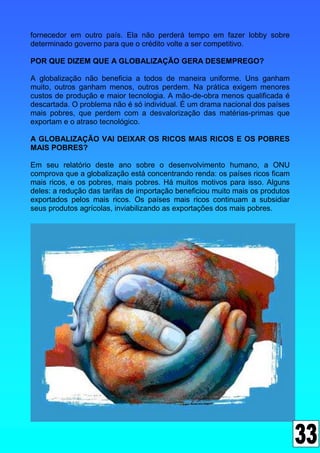fornecedor em outro país. Ela não perderá tempo em fazer lobby sobre
determinado governo para que o crédito volte a ser competitivo.

POR QUE DIZEM QUE A GLOBALIZAÇÃO GERA DESEMPREGO?

A globalização não beneficia a todos de maneira uniforme. Uns ganham
muito, outros ganham menos, outros perdem. Na prática exigem menores
custos de produção e maior tecnologia. A mão-de-obra menos qualificada é
descartada. O problema não é só individual. É um drama nacional dos países
mais pobres, que perdem com a desvalorização das matérias-primas que
exportam e o atraso tecnológico.

A GLOBALIZAÇÃO VAI DEIXAR OS RICOS MAIS RICOS E OS POBRES
MAIS POBRES?

Em seu relatório deste ano sobre o desenvolvimento humano, a ONU
comprova que a globalização está concentrando renda: os países ricos ficam
mais ricos, e os pobres, mais pobres. Há muitos motivos para isso. Alguns
deles: a redução das tarifas de importação beneficiou muito mais os produtos
exportados pelos mais ricos. Os países mais ricos continuam a subsidiar
seus produtos agrícolas, inviabilizando as exportações dos mais pobres.
 