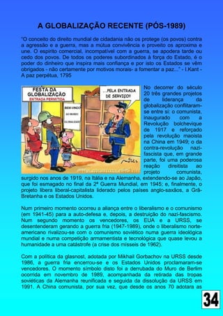 A GLOBALIZAÇÃO RECENTE (PÓS-1989)
“O conceito do direito mundial de cidadania não os protege (os povos) contra
a agressão e a guerra, mas a mútua convivência e proveito os aproxima e
une. O espirito comercial, incompatível com a guerra, se apodera tarde ou
cedo dos povos. De todos os poderes subordinados à força do Estado, é o
poder do dinheiro que inspira mais confiança e por isto os Estados se vêm
obrigados - não certamente por motivos morais- a fomentar a paz...” - I.Kant -
A paz perpétua, 1795

                                                      No decorrer do século
                                                      20 três grandes projetos
                                                      de      liderança      da
                                                      globalização conflitaram-
                                                      se entre si: o comunista,
                                                      inaugurado       com    a
                                                      Revolução bolchevique
                                                      de 1917 e reforçado
                                                      pela revolução maoista
                                                      na China em 1949; o da
                                                      contra-revolução nazi-
                                                      fascista que, em grande
                                                      parte, foi uma poderosa
                                                      reação     direitista  ao
                                                      projeto        comunista,
surgido nos anos de 1919, na Itália e na Alemanha, extendendo-se ao Japão,
que foi esmagado no final da 2ª Guerra Mundial, em 1945; e, finalmente, o
projeto libera liberal-capitalista liderado pelos países anglo-saxãos, a Grã-
Bretanha e os Estados Unidos.

Num primeiro momento ocorreu a aliança entre o liberalismo e o comunismo
(em 1941-45) para a auto-defesa e, depois, a destruição do nazi-fascismo.
Num segundo momento os vencedores, os EUA e a URSS, se
desentenderam gerando a guerra fria (1947-1989), onde o liberalismo norte-
americano rivalizou-se com o comunismo soviético numa guerra ideológica
mundial e numa competição armamentista e tecnológica que quase levou a
humanidade a uma catástrofe (a crise dos mísseis de 1962).

Com a política da glasnost, adotada por Mikhail Gorbachov na URSS desde
1986, a guerra fria encerrou-se e os Estados Unidos proclamaram-se
vencedores. O momento símbolo disto foi a derrubada do Muro de Berlim
ocorrida em novembro de 1989, acompanhada da retirada das tropas
soviéticas da Alemanha reunificada e seguida da dissolução da URSS em
1991. A China comunista, por sua vez, que desde os anos 70 adotara as
 