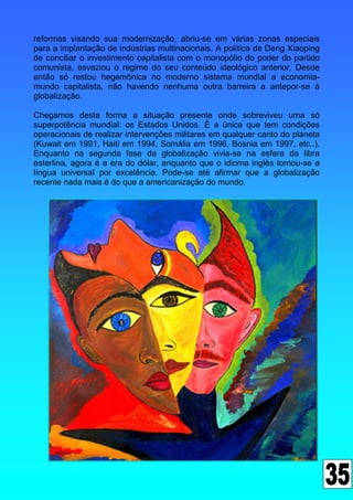 reformas visando sua modernização, abriu-se em várias zonas especiais
para a implantação de indústrias multinacionais. A política de Deng Xiaoping
de conciliar o investimento capitalista com o monopólio do poder do partido
comunista, esvaziou o regime do seu conteúdo ideológico anterior. Desde
então só restou hegemônica no moderno sistema mundial a economia-
mundo capitalista, não havendo nenhuma outra barreira a antepor-se à
globalização.

Chegamos desta forma a situação presente onde sobreviveu uma só
superpotência mundial: os Estados Unidos. É a única que tem condições
operacionais de realizar intervenções militares em qualquer canto do planeta
(Kuwait em 1991, Haiti em 1994, Somália em 1996, Bosnia em 1997, etc..).
Enquanto na segunda fase da globalização vivia-se na esfera da libra
esterlina, agora é a era do dólar, enquanto que o idioma inglês tornou-se a
língua universal por excelência. Pode-se até afirmar que a globalização
recente nada mais é do que a americanização do mundo.
 