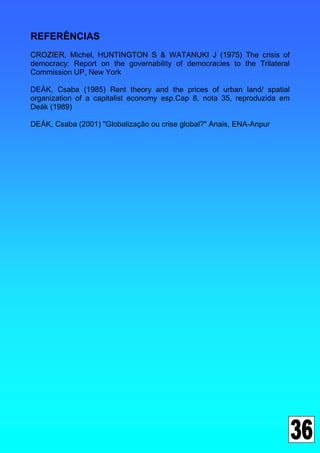 REFERÊNCIAS
CROZIER, Michel, HUNTINGTON S & WATANUKI J (1975) The crisis of
democracy: Report on the governability of democracies to the Trilateral
Commission UP, New York

DEÁK, Csaba (1985) Rent theory and the prices of urban land/ spatial
organization of a capitalist economy esp.Cap 8, nota 35, reproduzida em
Deák (1989)

DEÁK, Csaba (2001) "Globalização ou crise global?" Anais, ENA-Anpur
 