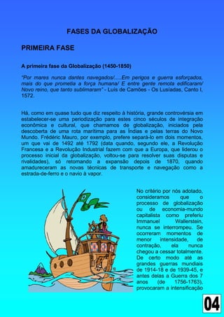 FASES DA GLOBALIZAÇÃO

PRIMEIRA FASE

A primeira fase da Globalização (1450-1850)

“Por mares nunca dantes navegados/.....Em perigos e guerra esforçados,
mais do que prometia a força humana/ E entre gente remota edificaram/
Novo reino, que tanto sublimaram” - Luís de Camões - Os Lusíadas, Canto I,
1572.


Há, como em quase tudo que diz respeito à história, grande controvérsia em
estabelecer-se uma periodização para estes cinco séculos de integração
econômica e cultural, que chamamos de globalização, iniciados pela
descoberta de uma rota marítima para as Índias e pelas terras do Novo
Mundo. Frédéric Mauro, por exemplo, prefere separá-lo em dois momentos,
um que vai de 1492 até 1792 (data quando, segundo ele, a Revolução
Francesa e a Revolução Industrial fazem com que a Europa, que liderou o
processo inicial da globalização, voltou-se para resolver suas disputas e
rivalidades), só retomando a expansão depois de 1870, quando
amadureceram as novas técnicas de transporte e navegação como a
estrada-de-ferro e o navio à vapor.


                                              No critério por nós adotado,
                                              consideramos        que     o
                                              processo de globalização
                                              ou de economia-mundo
                                              capitalista como preferiu
                                              Immanuel          Wallerstein,
                                              nunca se interrompeu. Se
                                              ocorreram momentos de
                                              menor      intensidade,    de
                                              contração,      ela    nunca
                                              chegou a cessar totalmente.
                                              De certo modo até as
                                              grandes guerras mundiais
                                              de 1914-18 e de 1939-45, e
                                              antes delas a Guerra dos 7
                                              anos      (de    1756-1763),
                                              provocaram a intensificação
 
