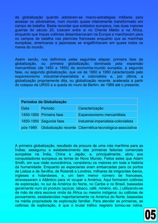 da globalização quando adotaram-se macro-estratégias militares para
acossar os adversários, num mundo quase inteiramente transformado em
campo de batalha. Basta recordar que soldados europeus, nas duas maiores
guerras do século 20, lutavam entre si no Oriente Médio e na África,
enquanto que tropas colônias desembarcavam na Europa e marchavam para
os campos de batalha nas planícies francesas enquanto que as marinhas
européias, americanas e japonesas se engalfinhavam em quase todos os
mares do mundo.


Assim sendo, nos definimos pelas seguintes etapas: primeira fase da
globalização, ou primeira globalização, dominada pela expansão
mercantilista (de 1450 a 1850) da economia-mundo européia, a segunda
fase, ou segunda globalização, que vai de 1850 a 1950 caracterizada pelo
expansionismo industrial-imperialista e colonialista e, por última, a
globalização propriamente dita, ou globalização recente, acelerada a partir
do colapso da URSS e a queda do muro de Berlim, de 1989 até o presente.



   Períodos da Globalização
   Data        Período                Caracterização
   1450-1850 Primeira fase            Expansionismo mercantilista
   1850-1950 Segunda fase             Industrial-imperialista-colonialista
   pós-1989    Globalização recente Cibernética-tecnológica-associativa



A primeira globalização, resultado da procura de uma rota marítima para as
Índias, assegurou o estabelecimento das primeiras feitorias comerciais
européias na Índia, China e Japão, e, principalmente, abriu aos
conquistadores europeus as terras do Novo Mundo. Feitos estes que Adam
Smith, em sua visão eurocêntrica, considerou os maiores em toda a história
da humanidade. Enquanto as especiarias eram embarcadas para os portos
de Lisboa e de Sevilha, de Roterdã e Londres, milhares de imigrantes iberos,
ingleses e holandeses, e, um bem menor número de franceses,
atravessaram o Atlântico para vir ocupar a América. Aqui formaram colônias
de exploração, no sul da América do Norte, no Caribe e no Brasil, baseadas
geralmente num só produto (açúcar, tabaco, café, minério, etc..) utilizando-se
de mão de obra escrava vinda da África ou mesmo indígena; ou colônias de
povoamento, estabelecidas majoritariamente na América do Norte, baseadas
na média propriedade de exploração familiar. Para atender as primeiras, as
colônias de exploração, é que o brutal tráfico negreiro tornou-se rotina,
 