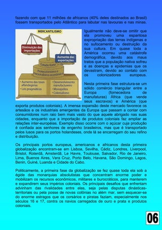 fazendo com que 11 milhões de africanos (40% deles destinados ao Brasil)
fossem transportados pelo Atlântico para labutar nas lavouras e nas minas.

                                      Igualmente não deve-se omitir que
                                      ela promoveu uma espantosa
                                      expropriação das terras indígenas e
                                      no sufocamento ou destruição da
                                      sua cultura. Em quase toda a
                                      América ocorreu uma catástrofe
                                      demográfica, devido aos maus
                                      tratos que a população nativa sofreu
                                      e as doenças e epidemias que os
                                      devastram, devido ao contato com
                                      os      colonizadores     europeus.

                                       Nesta primeira fase estrutura-se um
                                       sólido comércio triangular entre a
                                       Europa        (fornecedora       de
                                       manufaturas) África (que vende
                                       seus escravos) e América (que
exporta produtos coloniais). A imensa expansão deste mercado favorece os
artesãos e os industriais emergentes da Europa que passam a contar com
consumidores num raio bem mais vasto do que aquele abrigado nas suas
cidades, enquanto que a importação de produtos coloniais faz ampliar as
relações inter-européias. Exemplo disso ocorre com o açúcar cuja produção
é confiada aos senhores de engenho brasileiros, mas que é transportado
pelos lusos para os portos holandeses, onde lá se encarregam do seu refino
e distribuição.

Os principais portos europeus, americanos e africanos desta primeira
globalização encontram-se em Lisboa, Sevilha, Cádiz, Londres, Liverpool,
Bristol, Roterdã, Amsterdã, Le Havre, Toulouse, Salvador, Rio de Janeiro,
Lima, Buenos Aires, Vera Cruz, Porto Belo, Havana, São Domingo, Lagos,
Benin, Guiné, Luanda e Cidade do Cabo.

Politicamente, a primeira fase da globalização se fez quase toda ela sob a
égide das monarquias absolutistas que concentram enorme poder e
mobilizam os recursos econômicos, militares e burocráticos, para manterem
e expandirem seus impérios coloniais. Os principais desafios que enfrentam
advinham das rivalidades entre elas, seja pelas disputas dinásticas-
territoriais ou pela posse de novas colônias no além mar, sem esquecer-se
do enorme estragos que os corsários e piratas faziam, especialmente nos
séculos 16 e 17, contra os navios carregados de ouro e prata e produtos
coloniais.
 