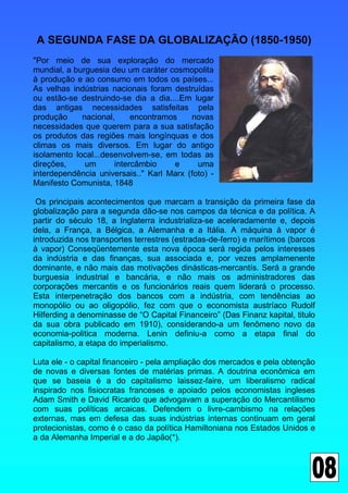 A SEGUNDA FASE DA GLOBALIZAÇÃO (1850-1950)
"Por meio de sua exploração do mercado
mundial, a burguesia deu um caráter cosmopolita
à produção e ao consumo em todos os países...
As velhas indústrias nacionais foram destruídas
ou estão-se destruindo-se dia a dia....Em lugar
das antigas necessidades satisfeitas pela
produção     nacional,     encontramos    novas
necessidades que querem para a sua satisfação
os produtos das regiões mais longínquas e dos
climas os mais diversos. Em lugar do antigo
isolamento local...desenvolvem-se, em todas as
direções,     um      intercâmbio    e      uma
interdependência universais.." Karl Marx (foto) -
Manifesto Comunista, 1848

 Os principais acontecimentos que marcam a transição da primeira fase da
globalização para a segunda dão-se nos campos da técnica e da política. A
partir do século 18, a Inglaterra industrializa-se aceleradamente e, depois
dela, a França, a Bélgica, a Alemanha e a Itália. A máquina à vapor é
introduzida nos transportes terrestres (estradas-de-ferro) e marítimos (barcos
à vapor) Conseqüentemente esta nova época será regida pelos interesses
da indústria e das finanças, sua associada e, por vezes amplamenente
dominante, e não mais das motivações dinásticas-mercantís. Será a grande
burguesia industrial e bancária, e não mais os administradores das
corporações mercantis e os funcionários reais quem liderará o processo.
Esta interpenetração dos bancos com a indústria, com tendências ao
monopólio ou ao oligopólio, fez com que o economista austríaco Rudolf
Hilferding a denominasse de “O Capital Financeiro” (Das Finanz kapital, titulo
da sua obra publicado em 1910), considerando-a um fenômeno novo da
economia-politica moderna. Lenin definiu-a como a etapa final do
capitalismo, a etapa do imperialismo.

Luta ele - o capital financeiro - pela ampliação dos mercados e pela obtenção
de novas e diversas fontes de matérias primas. A doutrina econômica em
que se baseia é a do capitalismo laissez-faire, um liberalismo radical
inspirado nos fisiocratas franceses e apoiado pelos economistas ingleses
Adam Smith e David Ricardo que advogavam a superação do Mercantilismo
com suas políticas arcaicas. Defendem o livre-cambismo na relações
externas, mas em defesa das suas indústrias internas continuam em geral
protecionistas, como é o caso da política Hamiltoniana nos Estados Unidos e
a da Alemanha Imperial e a do Japão(*).
 