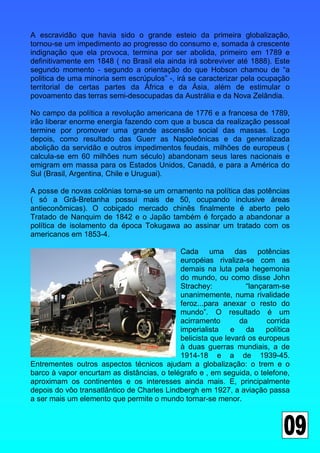 A escravidão que havia sido o grande esteio da primeira globalização,
tornou-se um impedimento ao progresso do consumo e, somada à crescente
indignação que ela provoca, termina por ser abolida, primeiro em 1789 e
definitivamente em 1848 ( no Brasil ela ainda irá sobreviver até 1888). Este
segundo momento - segundo a orientação do que Hobson chamou de “a
politica de uma minoria sem escrúpulos” -, irá se caracterizar pela ocupação
territorial de certas partes da África e da Ásia, além de estimular o
povoamento das terras semi-desocupadas da Austrália e da Nova Zelândia.

No campo da política a revolução americana de 1776 e a francesa de 1789,
irão liberar enorme energia fazendo com que a busca da realização pessoal
termine por promover uma grande ascensão social das massas. Logo
depois, como resultado das Guerr as Napoleônicas e da generalizada
abolição da servidão e outros impedimentos feudais, milhões de europeus (
calcula-se em 60 milhões num século) abandonam seus lares nacionais e
emigram em massa para os Estados Unidos, Canadá, e para a América do
Sul (Brasil, Argentina, Chile e Uruguai).

A posse de novas colônias torna-se um ornamento na política das potências
( só a Grã-Bretanha possui mais de 50, ocupando inclusive áreas
antieconômicas). O cobiçado mercado chinês finalmente é aberto pelo
Tratado de Nanquim de 1842 e o Japão também é forçado a abandonar a
política de isolamento da época Tokugawa ao assinar um tratado com os
americanos em 1853-4.

                                            Cada uma das potências
                                            européias rivaliza-se com as
                                            demais na luta pela hegemonia
                                            do mundo, ou como disse John
                                            Strachey:           “lançaram-se
                                            unanimemente, numa rivalidade
                                            feroz...para anexar o resto do
                                            mundo”. O resultado é um
                                            acirramento       da      corrida
                                            imperialista    e   da    política
                                            belicista que levará os europeus
                                            à duas guerras mundiais, a de
                                            1914-18 e a de 1939-45.
Entrementes outros aspectos técnicos ajudam a globalização: o trem e o
barco à vapor encurtam as distâncias, o telégrafo e , em seguida, o telefone,
aproximam os continentes e os interesses ainda mais. E, principalmente
depois do vôo transatlântico de Charles Lindbergh em 1927, a aviação passa
a ser mais um elemento que permite o mundo tornar-se menor.
 