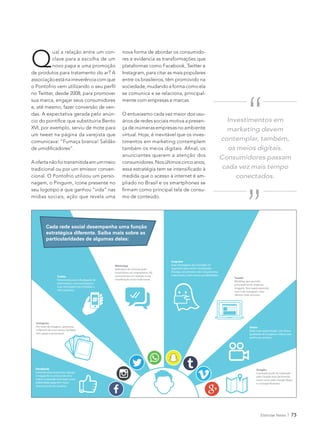 Eletrolar News 73
Facebook
Canal de relacionamento. Agrupa
e engaja fãs (e críticos) de uma
marca. Conteúdo veiculado como
publicidade paga tem maior
alcance junto aos usuários.
Instagram
Por meio de imagens, apresenta
o lifestyle de uma marca. Também
tem papel inspiracional.
WhatsApp
Aplicativo de comunicação
instantânea via smartphone. Há
controvérsias em relação à sua
classificação como rede social.
Tumblr
Miniblog que permite,
principalmente, explorar
imagens. Tem papel parecido
com o do Instagram, mas
oferece mais recursos.
Google+
Conteúdo pode ser indexado
pelo Google mais facilmente,
assim como pelo Google Maps
e o Google Business.
Snapchat
Suas mensagens são excluídas 10
segundos após serem visualizadas.
Divulga, em primeira mão, lançamentos
e descontos, entre outras possibilidades.
Vimeo
Rede mais segmentada, com ótima
qualidade de imagem e vídeos com
perfil mais artístico.
Twitter
Ferramenta para a divulgação de
informações, como promoções.
Suas mensagens são limitadas a
140 caracteres.
Cada rede social desempenha uma função
estratégica diferente. Saiba mais sobre as
particularidades de algumas delas:
Q
ual a relação entre um con-
clave para a escolha de um
novo papa e uma promoção
de produtos para tratamento do ar? A
associaçãoestánairreverênciacomque
no Twitter, desde 2008, para promover
sua marca, engajar seus consumidores
e, até mesmo, fazer conversão de ven-
das. A expectativa gerada pelo anún-
XVI, por exemplo, serviu de mote para
um tweet na página da varejista que
Aofertanãofoitransmitidaemummeio
tradicional ou por um emissor conven-
cional. O Pontofrio utilizou um perso-
nagem, o Pinguim, ícone presente no
mídias sociais, ação que revela uma
-
res e evidencia as transformações que
Instagram, para citar as mais populares
sociedade, mudando a forma como ela
se comunica e se relaciona, principal-
mente com empresas e marcas.
O entusiasmo cada vez maior dos usu-
ários de redes sociais motiva a presen-
virtual. Hoje, é inevitável que os inves-
anunciantes querem a atenção dos
consumidores.Nosúltimoscincoanos,
-
-
mo de conteúdo.
Investimentos em
marketing devem
contemplar, também,
os meios digitais.
Consumidores passam
cada vez mais tempo
conectados.
“
“
 