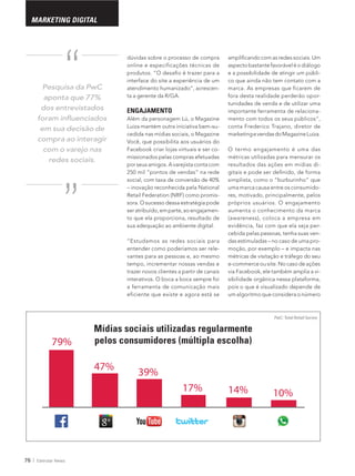 76 Eletrolar News
MARKETING DIGITAL
79%
47%
39%
17% 14% 10%
FEIRASCUIDADOS PESSOAIS
online e especificações técnicas de
interface do site a experiência de um
-
ta a gerente da R/GA.
ENGAJAMENTO
Além da personagem Lú, o Magazine
-
cedida nas mídias sociais, o Magazine
-
missionados pelas compras efetuadas
porseusamigos.Avarejistacontacom
Retail Federation (NRF) como promis-
sora. O sucesso dessa estratégia pode
-
to que ela proporciona, resultado de
“Estudamos as redes sociais para
entender como poderíamos ser rele-
vantes para as pessoas e, ao mesmo
tempo, incrementar nossas vendas e
trazer novos clientes a partir de canais
a ferramenta de comunicação mais
eficiente que existe e agora está se
-
co que ainda não tem contato com a
marca. As empresas que ficarem de
fora desta realidade perderão opor-
tunidades de venda e de utilizar uma
importante ferramenta de relaciona-
conta Frederico Trajano, diretor de
O termo engajamento é uma das
métricas utilizadas para mensurar os
resultados das ações em mídias di-
uma marca causa entre os consumido-
res, motivado, principalmente, pelos
próprios usuários. O engajamento
aumenta o conhecimento da marca
(awareness), coloca a empresa em
evidência, faz com que ela seja per-
-
-
métricas de visitação e tráfego do seu
e-commerce ou site. No caso de ações
-
pois o que é visualizado depende de
um algoritmo que considera o número
Pesquisa da PwC
aponta que 77%
dos entrevistados
em sua decisão de
compra ao interagir
com o varejo nas
redes sociais.“
“
PwC: Total Retail Survey
MARKETING DIGITAL
Mídias sociais utilizadas regularmente
pelos consumidores (múltipla escolha)
 