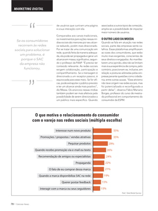 78 Eletrolar News
MARKETING DIGITAL
de usuários que curtiram uma página
e a sua interação com ela.
Comparados aos canais tradicionais,
os investimentos para ações nessas mí-
dias sociais são menores por seu alcan-
ce reduzido, porém mais direcionado.
Por se tratar de uma comunicação em
rede, quando feita da maneira adequa-
da, ela pode ser propagada e gerar um
-
conteúdo relevante. As redes sociais
direcionada a um receptor passivo, é
-
diz Messa. Os anúncios nessas mídias
Se os consumidores
recorrem às redes
sociais para solucionar
um problema, é
porque o SAC
da empresa não
funcionou.“
“
Interesse num novo produto 35%
35%
29%
26%
24%
22%
21%
19%
15%
13%
Promoções / propostas / vendas atrativas
Pequisar produtos
Quando recebo promoção via e-mail ou texto
Recomendação de amigos ou especialistas
Propaganda
O fato de eu comprar dessa marca
Quando a marca disponibiliza SAC na rede
Querer postar feedback
Interagir com a marca ou seus seguidores
associados a outros tipos de conteúdo,
maior número de usuários.
O OUTRO LADO DA MOEDA
Quando se fala em atuação nas redes
sociais, parte das empresas sente ca-
as vozes dos consumidores, que estão
muito mais exigentes, conscientes de
seus direitos e engajados. Ao manifes-
tarem uma opinião, eles não se limitam
contrário, posicionam-se, inclusive, em
relação a posturas adotadas pelas em-
presas perante questões como cidada-
nia, entre outras causas. “Esse ativismo
não teve origem nas redes sociais, mas
foi potencializado e reconfigurado a
-
PwC: Total Retail Survey
O que motiva o relacionamento do consumidor
com o varejo nas redes sociais (múltipla escolha)
 