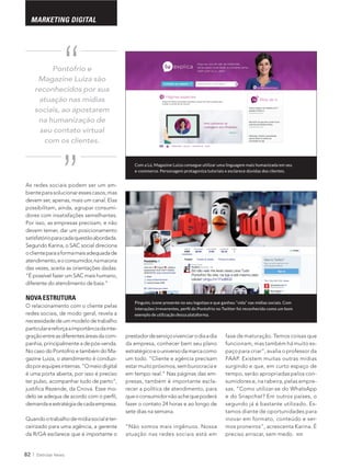 82 Eletrolar News
MARKETING DIGITAL
As redes sociais podem ser um am-
devem ser, apenas, mais um canal. Elas
-
dores com insatisfações semelhantes.
Por isso, as empresas precisam, e não
devem temer, dar um posicionamento
oclienteparaaformamaisadequadade
atendimento,eoconsumidor,namaioria
das vezes, aceita as orientações dadas.
NOVA ESTRUTURA
O relacionamento com o cliente pelas
redes sociais, de modo geral, revela a
particularereforçaaimportânciadainte-
graçãoentreasdiferentesáreasdacom-
panhia, principalmente a de pós-venda.
-
gazine Luiza, o atendimento é conduzi-
doporequipesinternas.“Omeiodigital
-
demandaeestratégiadecadaempresa.
-
ceirizado para uma agência, a gerente
da R/GA esclarece que é importante o
Com a Lú, Magazine Luiza consegue utilizar uma linguagem mais humanizada em seu
e-commerce. Personagem protagoniza tutoriais e esclarece dúvidas dos clientes.
Pinguim, ícone presente no seu logotipo e que ganhou “vida” nas mídias sociais. Com
Pontofrio e
Magazine Luiza são
reconhecidos por sua
atuação nas mídias
sociais, ao apostarem
na humanização de
seu contato virtual
com os clientes.
“
“
prestadordeserviçovivenciarodiaadia
estratégicoeouniversodamarcacomo
um todo. “Cliente e agência precisam
-
-
recer a política de atendimento, para
queoconsumidornãoachequepoderá
sete dias na semana.
“Não somos mais ingênuos. Nossa
atuação nas redes sociais está em
fase de maturação. Temos coisas que
-
FAAP. Existem muitas outras mídias
surgindo e que, em curto espaço de
tempo, serão apropriadas pelos con-
-
sas. “Como utilizar-se do WhatsApp
-
tamos diante de oportunidades para
inovar em formato, conteúdo e ser-
preciso arriscar, sem medo.
 