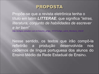 Propõe-se que a revista eletrônica tenha o
título em latim LITTERAE, que significa “letras,
literatura, conjunto de habilidades de escrever
e ler bem”
http://artigos.netsaber.com.br/resumo_artigo_10107/artigo_sobre_literatura_infantil




Nesse sentido, os textos que irão compô-la
refletirão a produção desenvolvida nos
cadernos de língua portuguesa dos alunos do
Ensino Médio da Rede Estadual de Ensino.
 