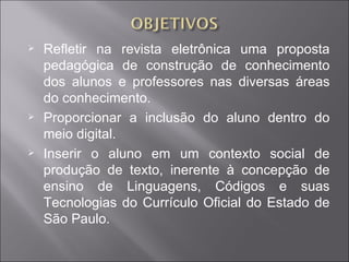    Refletir na revista eletrônica uma proposta
    pedagógica de construção de conhecimento
    dos alunos e professores nas diversas áreas
    do conhecimento.
   Proporcionar a inclusão do aluno dentro do
    meio digital.
   Inserir o aluno em um contexto social de
    produção de texto, inerente à concepção de
    ensino de Linguagens, Códigos e suas
    Tecnologias do Currículo Oficial do Estado de
    São Paulo.
 