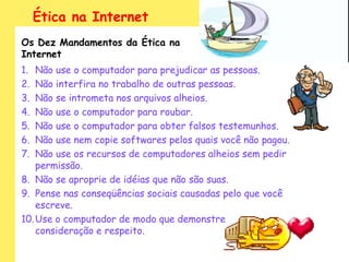 Ética na Internet
Os Dez Mandamentos da Ética na
Internet
1.  Não use o computador para prejudicar as pessoas.
2.  Não interfira no trabalho de outras pessoas.
3.  Não se intrometa nos arquivos alheios.
4.  Não use o computador para roubar.
5.  Não use o computador para obter falsos testemunhos.
6.  Não use nem copie softwares pelos quais você não pagou.
7.  Não use os recursos de computadores alheios sem pedir
    permissão.
8. Não se aproprie de idéias que não são suas.
9. Pense nas conseqüências sociais causadas pelo que você
    escreve.
10. Use o computador de modo que demonstre
    consideração e respeito.
 