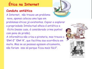 Ética na Internet
Conduta antiética
A Internet, não trouxe um problema
 novo, apenas colocou uma lupa em
problemas éticos já existentes. Copiar e explorar
a propriedade Intelectual alheia é antiético e
 ilícito (nesse caso, é considerado crime punível
com pena de prisão).
A informática não criou a pirataria, mas trouxe o
„Ctrl C’ ‘Ctrl V’, que facilitou sua ocorrência em
muito. Mas se as pessoas agissem eticamente,
não fariam isso só porque ficou mais fácil”.
 