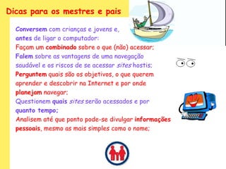 Dicas para os mestres e pais

  Conversem com crianças e jovens e,
  antes de ligar o computador:
  Façam um combinado sobre o que (não) acessar;
  Falem sobre as vantagens de uma navegação
  saudável e os riscos de se acessar sites hostis;
  Perguntem quais são os objetivos, o que querem
  aprender e descobrir na Internet e por onde
  planejam navegar;
  Questionem quais sites serão acessados e por
  quanto tempo;
  Analisem até que ponto pode-se divulgar informações
  pessoais, mesmo as mais simples como o nome;
 