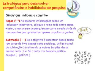 Estratégias para desenvolver
competências e habilidades de pesquisa

 Sinais que indicam o caminho
 Aspas (" ") Ao procurar informações sobre um
 educador importante, coloque o nome todo entre aspas.
 Assim, o mecanismo de pesquisa percorre a rede atrás de
 documentos que apresentem apenas as palavras juntas.

 Subtração ( - ) Se o objetivo é encontrar dados sobre
  um autor de livro apenas como sociólogo, utilize o sinal
 de subtração (-) retirando as outras funções desse
 mesmo autor. Ex: Se o autor for também político,
 coloque ( - político )
 