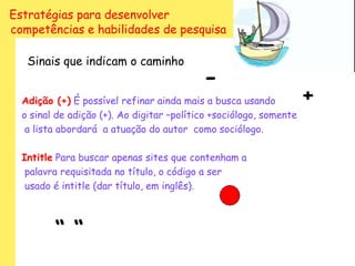 Estratégias para desenvolver
competências e habilidades de pesquisa

   Sinais que indicam o caminho
                                           -
  Adição (+) É possível refinar ainda mais a busca usando           +
  o sinal de adição (+). Ao digitar –político +sociólogo, somente
   a lista abordará a atuação do autor como sociólogo.

  Intitle Para buscar apenas sites que contenham a
   palavra requisitada no título, o código a ser
   usado é intitle (dar título, em inglês).



         “ “
 
