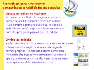 Estratégias para desenvolver
competências e habilidades de pesquisa
  Cuidado na análise do resultado
  Ao avaliar o resultado da pesquisa, considere o
  porquê de um site aparecer antes dos demais.
  "Nem sempre o primeiro endereço indicado é o
  mais interessante“. Veja o que levar em conta na
  hora de optar pelas páginas que irá utilizar.

  Critério de exibição
  As ferramentas de busca vasculham a web em segundos
  e trazem a informação mais relevante segundo
  normas próprias. Há também fatores comerciais.
  "A maioria dos buscadores cobra para que um site
  apareça entre os primeiros dez resultados em casos
  de pesquisa por determinadas palavras",
 