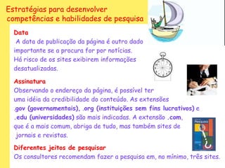 Estratégias para desenvolver
competências e habilidades de pesquisa
  Data
   A data de publicação da página é outro dado
  importante se a procura for por notícias.
  Há risco de os sites exibirem informações
  desatualizadas.

  Assinatura
  Observando o endereço da página, é possível ter
  uma idéia da credibilidade do conteúdo. As extensões
  .gov (governamentais), .org (instituições sem fins lucrativos) e
  .edu (universidades) são mais indicadas. A extensão .com,
  que é a mais comum, abriga de tudo, mas também sites de
   jornais e revistas.

  Diferentes jeitos de pesquisar
  Os consultores recomendam fazer a pesquisa em, no mínimo, três sites.
 