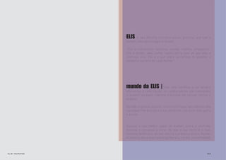 ELIS   é uma Revista Literária online, gratuita, que tem a
                mulher como personagem principal.

                "Elis é irreverente, feminina, ousada, criativa, inteligente...
                Elis é mulher, ama, sofre, talvez sofra mais do que ame, e
                continua, viva. Elis é o que sobra no reflexo do espelho: o
                elemento secreto em cada mulher."




                mundo da ELIS |           Com uma temática e um desafio
                diferentes à cada Edição, os colaboradores são convidados
                a assumir um papel feminino e prosear em versos, textos e
                imagens.

                Opiniões e gostos à parte, o intuito é trazer aos leitores uma
                variedade literária para o seu desfrute, com muito bom gosto
                e prazer.


                Assuma o seu melhor papel de mulher, perca o controle,
                escreva e convença o leitor de que o seu texto é o mais
                feminino da Revista, de que nele há a presença da Elis (mulher
                brasileira, musa inspiradora da Revista, talvez, uma entidade).



elis::sapatos                                                               03
 