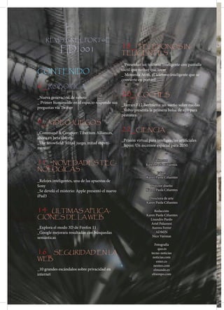 BOGOTA D.C ABRIL 2012
REVISTA EL PORT@L
EDICION 001
    REVISTA EL PORT@L

             ED. 001                                  18_ TELEFONOS IN-
                                                      TELIGENTES

                                                      _ Presentan un teléfono inteligente con pantalla
CONTENIDO                                             táctil que no hay que tocar
                                                      _ Motorola Atrix, el teléfono inteligente que se
                                                      convierte en portátil
6_ ROBOTICA
_Nueva generación de robots
                                                      20_ COCHES
_ Primer humanoide en el espacio responde sus
                                              _Ferrari F12 Berlinetta: un sueño sobre ruedas
preguntas vía Twitter
                                              _Volvo presenta la primera bolsa de aire para
                                              peatones
9_ VIDEOJUEGOS
_Command & Conquer: Tiberium Alliances,
                                                      22_CIENCIA
ahora en beta abierta
                                                      _Prisión virtual para inteligencias artificiales
_The Snowfield: Mitad juego, mitad experi-
                                                      _Japón: Un ascensor espacial para 2050
mento


11_ NOVEDADES TEC-                                                         Director
                                                                     Karen Paola Cifuentes
NOLOGICAS
                                                                            Editor
                                                                     Karen Paola Cifuentes
_Relojes inteligentes, una de las apuestas de
Sony                                                                   Director diseño
_Se develó el misterio: Apple presentó el nuevo                      Karen Paola Cifuentes
iPad3
                                                                       Directora de arte
                                                                     Karen Paola Cifuentes

14_ULTIMAS APLICA-                                                        Redacción
                                                                     Karen Paola Cifuentes
CIONES DE LA WEB                                                       Lisandro Pardo
                                                                        Ariel Palazzesi
_Explora el modo 3D de Firefox 11                                       Aurora Ferrer
_Google mejorara resultados con búsquedas                                  ADMIN
semánticas                                                              Nico Varonas

                                                                            Fotografía

16_ SEGURIDAD EN LA                                                           quo.es
                                                                         tecno-noticias
WEB                                                                       noticias.com
                                                                             enter.co
                                                                          neoteo.com
_10 grandes escándalos sobre privacidad en                                 elmundo.es
internet                                                                 eltiempo.com



                                                  4
 