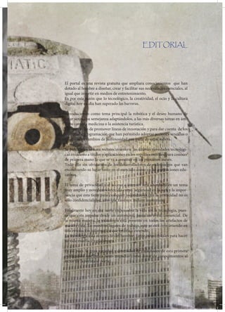 BOGOTA D.C ABRIL 2012
                                                     REVISTA EL PORT@L
                                                           EDICION 001


                                                EDITORIAL




El portal es una revista gratuita que ampliara conocimientos que han
dotado al hombre a diseñar, crear y facilitar sus necesidades esenciales, al
igual que invertir en medios de entretenimiento.
Es por esta razón que lo tecnológico, la creatividad, el ocio y la cultura
digital hoy en día han superado las barreras.

Introduciendo como tema principal la robótica y el deseo humano de
crear seres a su semejanza adaptándolos, a las más diversas tareas en ám-
bitos como la medicina o la asistencia turística.
Esto con el fin de promover líneas de innovación y para dar cuenta de los
avances de programación que han permitido adoptar acciones sencillas o
reacciones a cambios de luminosidad por parte de estos robots.

Se publicara y se hará reconocimiento a las últimas novedades tecnológi-
cas en cuanto a títulos o aplicaciones en los soportes móviles, para conocer
de primera mano lo que se va a avecinar en los próximos meses. 
Todo ello sin olvidarnos de los desarrolladores de videojuegos que van
encontrando su lugar tanto en el mercado como en las instituciones edu-
cativas.

El tema de privacidad y el acceso a internet será abordado en un tema
muy amplio y novedoso conocido como seguridad en la web y la impor-
tancia que esta tiene para cualquier individuo ya que la privacidad no es
sólo confidencialidad, sino que también incluye anonimato.

Finalmente hoy en día sería impensable la vida sin la tecnología, pues-
to que esta impulsa desde un automóvil, hasta un avión comercial. De
la misma manera, la tecnología está presente en todos los artefactos de
nuestra casa. En nuestros lugares de trabajo, esto se está convirtiendo en
una revolución informática que estamos viviendo.
La tecnología está al servicio del hombre. Entre otras cosas es para hacer
su vida más fácil y placentera.

Es así pues, la gran variedad y diversidad de contenidos de esta primera
publicación que busca tanto impactar como dotar de conocimientos al
lector de la revista el portal.




                       5
 