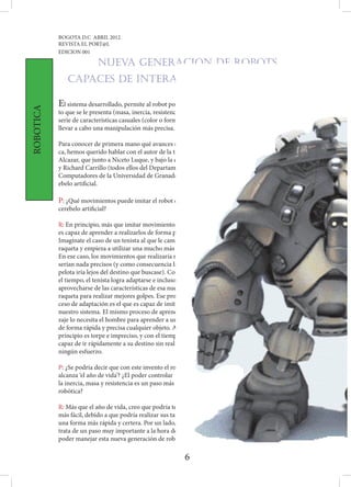 BOGOTA D.C ABRIL 2012
           REVISTA EL PORT@L
           EDICION 001

                          NUEVA GENERACION DE ROBOTS
              Capaces de interactuar con humanos

           El sistema desarrollado, permite al robot poder ‘aprender’ las características intrínsecas del obje-
ROBOTICA




           to que se le presenta (masa, inercia, resistencia que opone al movimiento…) y asociarlas con otra
           serie de características casuales (color o forma) que le ayudan a distinguirlo de otros objetos y
           llevar a cabo una manipulación más precisa.

           Para conocer de primera mano qué avances supone este estudio para la robóti-
           ca, hemos querido hablar con el autor de la tesis, Jesús Alberto Garrido
           Alcazar, que junto a Niceto Luque, y bajo la dirección de Eduardo Ros
           y Richard Carrillo (todos ellos del Departamento de Arquitectura de
           Computadores de la Universidad de Granada) han realizado el cer-
           ebelo artificial.

           P: ¿Qué movimientos puede imitar el robot con este nuevo
           cerebelo artificial?

           R: En principio, más que imitar movimientos, el sistema
           es capaz de aprender a realizarlos de forma precisa.
           Imagínate el caso de un tenista al que le cambias la
           raqueta y empieza a utilizar una mucho más pesada.
           En ese caso, los movimientos que realizaría no
           serían nada precisos (y como consecuencia la
           pelota iría lejos del destino que buscase). Con
           el tiempo, el tenista logra adaptarse e incluso
           aprovecharse de las características de esa nueva
           raqueta para realizar mejores golpes. Ese pro-
           ceso de adaptación es el que es capaz de imitar
           nuestro sistema. El mismo proceso de aprendi-
           zaje lo necesita el hombre para aprender a usar
           de forma rápida y precisa cualquier objeto. Al
           principio es torpe e impreciso, y con el tiempo es
           capaz de ir rápidamente a su destino sin realizar
           ningún esfuerzo.

           P: ¿Se podría decir que con este invento el robot
           alcanza ‘el año de vida’? ¿El poder controlar
           la inercia, masa y resistencia es un paso más en             la
           robótica?

           R: Más que el año de vida, creo que podría tener una vida
           más fácil, debido a que podría realizar sus tareas de
           una forma más rápida y certera. Por un lado, se
           trata de un paso muy importante a la hora de
           poder manejar esta nueva generación de robots

                                                               6
 