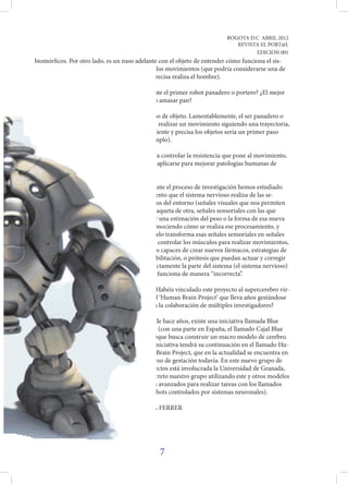 BOGOTA D.C ABRIL 2012
                                                                            REVISTA EL PORT@L
                                                                                  EDICION 001
biomórficos. Por otro lado, es un paso adelante con el objeto de entender cómo funciona el sis-
tema nervioso en su proceso de realización de los movimientos (que podría considerarse una de
las tareas más complejas y que de forma más precisa realiza el hombre).

P: ¿Qué objetos puede manipular? ¿Estamos ante el primer robot panadero o portero? ¿El mejor
jugador de fútbol? ¿Podrían manejar cristales o amasar pan?

R: En principio podría manipular cualquier tipo de objeto. Lamentablemente, el ser panadero o
portero implicaría muchas más acciones que el realizar un movimiento siguiendo una trayectoria,
pero el poder manipular de forma sencilla, eficiente y precisa los objetos sería un primer paso
  para la creación de un robot tenista (por ejemplo).

          P: Los avances que habéis hecho para controlar la resistencia que pone al movimiento,
                la masa o la inercia.. ¿Podrían aplicarse para mejorar patologías humanas de
                   alguna forma?

                       R: Efectivamente, durante el proceso de investigación hemos estudiado
                        cómo es el procesamiento que el sistema nervioso realiza de las se-
                           ñales que obtenemos del entorno (señales visuales que nos permiten
                              distinguir una raqueta de otra, señales sensoriales con las que
                               podemos tener una estimación del peso o la forma de esa nueva
                                raqueta...). Conociendo cómo se realiza ese procesamiento, y
                                cómo el cerebelo transforma esas señales sensoriales en señales
                                   capaces de controlar los músculos para realizar movimientos,
                                       seremos capaces de crear nuevos fármacos, estrategias de
                                          rehabilitación, o prótesis que puedan actuar y corregir
                                           directamente la parte del sistema (el sistema nervioso)
                                           que funciona de manera “incorrecta”.

                                          P: ¿Habéis vinculado este proyecto al supercerebro vir-
                                          tual ‘Human Brain Project’ que lleva años gestándose
                                          con la colaboración de múltiples investigadores?

                                          Desde hace años, existe una iniciativa llamada Blue
                                         Brain (con una parte en España, el llamado Cajal Blue
                                        Brain)que busca construir un macro modelo de cerebro.
                                        Esta iniciativa tendrá su continuación en el llamado Hu-
                                         man Brain Project, que en la actualidad se encuentra en
                                         proceso de gestación todavía. En este nuevo grupo de
                                         proyectos está involucrada la Universidad de Granada,
                                     y en concreto nuestro grupo utilizando este y otros modelos
                              de cerebelo más avanzados para realizar tareas con los llamados
                              neurorobots (robots controlados por sistemas neuronales).

                              POR: AURORA FERRER




                                               7
 