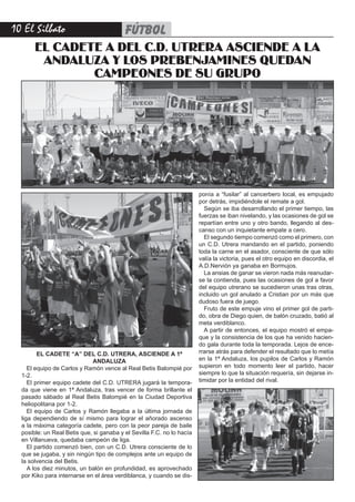 10 El Silbato                             fútbol
       EL CADETE A DEL C.D. UTRERA ASCIENDE A LA
        ANDALUZA Y LOS PREBENJAMINES QUEDAN
               CAMPEONES DE SU GRUPO




                                                                        ponía a “fusilar” al cancerbero local, es empujado
                                                                        por detrás, impidiéndole el remate a gol.
                                                                          Según se iba desarrollando el primer tiempo, las
                                                                        fuerzas se iban nivelando, y las ocasiones de gol se
                                                                        repartían entre uno y otro bando, llegando al des-
                                                                        canso con un inquietante empate a cero.
                                                                          El segundo tiempo comenzó como el primero, con
                                                                        un C.D. Utrera mandando en el partido, poniendo
                                                                        toda la carne en el asador, consciente de que sólo
                                                                        valía la victoria, pues el otro equipo en discordia, el
                                                                        A.D.Nervión ya ganaba en Bormujos.
                                                                          La ansias de ganar se vieron nada más reanudar-
                                                                        se la contienda, pues las ocasiones de gol a favor
                                                                        del equipo utrerano se sucedieron unas tras otras,
                                                                        incluido un gol anulado a Cristian por un más que
                                                                        dudoso fuera de juego.
                                                                          Fruto de este empuje vino el primer gol de parti-
                                                                        do, obra de Diego quien, de balón cruzado, batió al
                                                                        meta verdiblanco.
                                                                          A partir de entonces, el equipo mostró el empa-
                                                                        que y la consistencia de los que ha venido hacien-
                                                                        do gala durante toda la temporada. Lejos de ence-
         EL CADETE “A” DEL C.D. UTRERA, ASCIENDE A 1ª                   rrarse atrás para defender el resultado que lo metía
                             ANDALUZA                                   en la 1ª Andaluza, los pupilos de Carlos y Ramón
     El equipo de Carlos y Ramón vence al Real Betis Balompié por       supieron en todo momento leer el partido, hacer
  1-2.                                                                  siempre lo que la situación requería, sin dejarse in-
     El primer equipo cadete del C.D. UTRERA jugará la tempora-         timidar por la entidad del rival.
  da que viene en 1ª Andaluza, tras vencer de forma brillante el
  pasado sábado al Real Betis Balompié en la Ciudad Deportiva
  heliopolitana por 1-2.
     El equipo de Carlos y Ramón llegaba a la última jornada de
  liga dependiendo de sí mismo para lograr el añorado ascenso
  a la máxima categoría cadete, pero con la peor pareja de baile
  posible: un Real Betis que, si ganaba y el Sevilla F.C. no lo hacía
  en Villanueva, quedaba campeón de liga.
     El partido comenzó bien, con un C.D. Utrera consciente de lo
  que se jugaba, y sin ningún tipo de complejos ante un equipo de
  la solvencia del Betis.
     A los diez minutos, un balón en profundidad, es aprovechado
  por Kiko para internarse en el área verdiblanca, y cuando se dis-
 