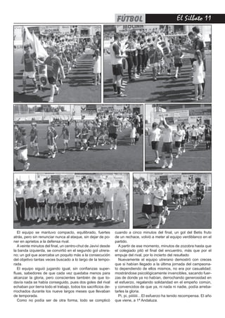 fútbol                               El Silbato 11




   El equipo se mantuvo compacto, equilibrado, fuertes          cuando a cinco minutos del final, un gol del Betis fruto
atrás, pero sin renunciar nunca al ataque, sin dejar de po-     de un rechace, volvió a meter al equipo verdiblanco en el
ner en aprietos a la defensa rival.                             partido.
   A veinte minutos del final, un centro-chut de Javivi desde     A partir de ese momento, minutos de zozobra hasta que
la banda izquierda, se convirtió en el segundo gol utrera-      el colegiado pitó el final del encuentro, más que por el
no; un gol que acercaba un poquito más a la consecución         empuje del rival, por lo incierto del resultado
del objetivo tantas veces buscado a lo largo de la tempo-         Nuevamente el equipo utrerano demostró con creces
rada.                                                           que si habían llegado a la última jornada del campeona-
   El equipo siguió jugando igual, sin confianzas super-        to dependiendo de ellos mismos, no era por casualidad:
fluas, sabedores de que cada vez quedaba menos para             mostrándose psicológicamente invencibles, sacando fuer-
alcanzar la gloria, pero conscientes también de que to-         zas de donde ya no habían, derrochando generosidad en
davía nada se había conseguido, pues dos goles del rival        el esfuerzo, regalando solidaridad en el empeño común,
echaban por tierra todo el trabajo, todos los sacrificios de-   y convencidos de que ya, ni nada ni nadie, podía arreba-
rrochados durante los nueve largos meses que llevaban           tarles la gloria.
de temporada.                                                     Pi, pi, piiiiiiii…El esfuerzo ha tenido recompensa. El año
   Como no podía ser de otra forma, todo se complicó            que viene, a 1ª Andaluza.
 