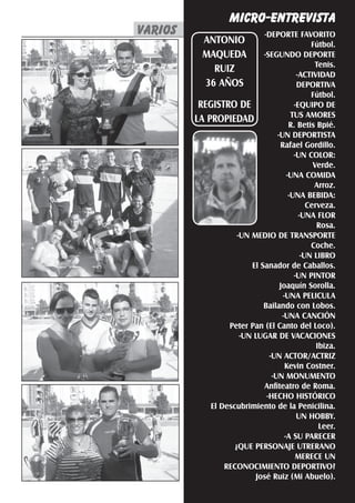 MICRO-ENTREVISTA
       varios
        varios
VARIOS fútbol                       El Silbato 21
                             -DEPORTE FAVORITO
          ANTONIO                              Fútbol.
          MAQUEDA           -SEGUNDO DEPORTE
                                                 Tenis.
             RUIZ
                                          -ACTIVIDAD
          36 AÑOS                         DEPORTIVA
                                               Fútbol.
         REGISTRO DE                     -EQUIPO DE
                                        TUS AMORES
        LA PROPIEDAD
                                       R. Betis Bpié.
                                  -UN DEPORTISTA
                                   Rafael Gordillo.
                                         -UN COLOR:
                                                Verde.
                                      -UNA COMIDA
                                                Arroz.
                                       -UNA BEBIDA:
                                              Cerveza.
                                           -UNA FLOR
                                                 Rosa.
                    -UN MEDIO DE TRANSPORTE
                                               Coche.
                                            -UN LIBRO
                        El Sanador de Caballos.
                                         -UN PINTOR
                                   Joaquín Sorolla.
                                    -UNA PELICULA
                            Bailando con Lobos.
                                    -UNA CANCIÓN
                 Peter Pan (El Canto del Loco).
                     -UN LUGAR DE VACACIONES
                                                 Ibiza.
                               -UN ACTOR/ACTRIZ
                                     Kevin Costner.
                                -UN MONUMENTO
                            Anfiteatro de Roma.
                              -HECHO HISTÓRICO
            El Descubrimiento de la Penicilina.
                                          UN HOBBY.
                                                  Leer.
                                     -A SU PARECER
                   ¿QUE PERSONAJE UTRERANO
                                          MERECE UN
                RECONOCIMIENTO DEPORTIVO?
                          José Ruiz (Mi Abuelo).
 