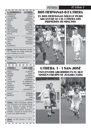 fútbol       El Silbato 
D. HERMANAS 0
CEBALLOS
                               2 UTRERA
                                       LLERA
                                                   DOS HERMANAS 0-2 UTRERA
JUANMITA                               MANU        EL DOS HERMANAS SÓLO LE PUDO
CALDERÓN                            ARENAL
NANDO                            ROBERTO
                                                    AGUANTAR AL C.D. UTRERA LOS
IVÁN                                     YONI           PRIMEROS 45 MINUTOS
CALI                                 JUANJO
MERKI                             VALENTÍN
MARCOS                            MANOLÍN
MELQUIADES                          GASPAR
JAVI MARTÍN                             CRUZ
PICHA                               ÁLVARO
---------------------- ---------------------
HUERTAS                            BENITEZ
GUILLE                                 KISKO
JAVI                               OROZCO
DANI                                ARTURO
GUERRITA
------------------------------------------------
Arbitro: Garrido Mascarrel (sevilla-
no). Expulsó por doble amonesta-
ción a Calderón en el 85´.
------------------------------------------------
Goles: 0-1 (53´) Manolín; 0-2 (71´)
Benítez.
--------------------------------------------
Incidencias: 250 espectadores


UTRERA 1
JUAN ANTONIO
                            1 SAN JOSÉ
                                         IVÁN
                                                    UTRERA 1 - 1 SAN JOSÉ
MANU                               VICENTE         ENCUENTRO ABURRIDO EN EL QUE
ARENAL                                 JAIRO
ROBER                             MORENO           NINGÚN EQUIPO SE JUGABA NADA
YONI                                JUANMA
JUAN                             ROBERTO
VALENTÍN                      R. GARRIDO
CRUZ                          ANTOÑITO II
GASPAR                            BARRIGA
OROZCO                                    LEO
ÁLVARO                         ANTOÑITO I
----------------------    ---------------------
KISKO                               JOSEMA
BENÍTEZ                             PLUSCO
                                          KIKI
                                  JOAQUÍN
------------------------------------------------
Arbitro: Fariña Rodríguez (gadita-
no). Amonestó a los locales Arenal,
Yoni y Gaspar; por parte visitante,
mostró cartulina amarilla a Iván,
Juanma, Rafa Garrido, Roberto y
Antoñito I. Expulsó al utrerano Álva-
ro (56´) por doble amarilla.

------------------------------------------------
Goles: 1-0 (28´) Orozco; 1-1 (67´)
Barriga.
 
