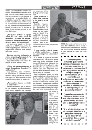 entrevista                                  El Silbato 
cuesta una importante cantidad de         nes estaremos al final
dinero, pero siempre que el esfuerzo      de la próxima tempo-
que supone conseguir esos recursos        rada.
esté recompensado con la entrega, el        ¿Qué queda de la
compromiso y la seriedad de los be-       deuda que heredas-
neficiados, que son los jugadores, se     te del anterior presi-
hará lo imposible para continuar así,     dente?
en el momento que entendamos que            Cuando      hagamos
no hay seriedad y compromiso en un        los ingresos y los pa-
equipo, optaremos por la retirada, a      gos pendientes de
pesar de que el coste principal se pa-    esta temporada, anda-
gue al principio.                         remos por una deuda
                                          total de 18.000 € de
  ¿Por qué no participa el equipo         los 63.000 € de deuda
alevín del C.D. Utrera, en el VIII        inicial, no hemos podi-
Mundialito “Ciudad de Utrera”,            do cerrar la deuda en
cuando en todos las ediciones an-         tres años como era el
teriores fue un fijo competidor?          objetivo, pero en las
  Los alevines si jugarán en el mun-      circunstancias actuales esto no está       4.000 utreranos que formamos la fa-
dialito. Es el CD Utrera quien ha de-     siendo nada fácil.                         milia del CD Utrera. Sin su apoyo y
cidido no participar ni colaborar en la                                              patrocinio no hubiesen sido posibles
organización como en años anterio-           Y para concluir, ¿Qué le pides a        los 65 años que llevamos llevando
res que sí lo hacía.                      la afición, instituciones y empre-         el buen nombre de Utrera por todas
                                          sas utreranas para la próxima tem-         partes.
  Se repite entre los aficionados la      porada?
misma pregunta, ¿Para cuándo “la             A la afición le digo que esta tem-
luz” en el San Juan Bosco?                porada vamos a preparar un equipo                  “Siempre que el
  No puedo decirte nada por no de-        para estar en las posiciones de as-
pender de mí ni del CD Utrera.                                                           esfuerzo que supone
                                          censo definitivamente, siguiendo con
                                                                                       conseguir recursos esté
                                          la política de muchos y buenos juga-
  ¿Cómo son las relaciones con la         dores locales con alguna incorpora-            recompensado con la
actual Delegada de Deportes, Pa-          ción de fuera, esta temporada tiene          entrega y el compromiso
qui Fuentes?                              que ser la del ascenso a tercera y la        de los jugadores se hará
  Muy cordiales, está encontran-          del ascenso de juveniles                         lo imposible para
do en nosotros la colaboración que           Las instituciones tienen un papel
necesita. Me gustaría que viniese a                                                       continuar así. En el
                                          muy importante en el mantenimiento
más partidos, pero entiendo que su                                                            momento que
                                          de las actuales actividades depor-
situación personal no se le permita       tivas, frente al panorama de crisis y        entendamos que no hay
                                          recortes que estamos viviendo, pido           seriedad en un equipo,
  ¿Tienes algún tipo de oposición         que valoren y sopesen los esfuerzos               optaremos por la
a tu presidencia?                         y dificultades de los clubs deportivos       retirada, a pesar de que
  Hasta la fecha creo que no, entien-     para su supervivencia y los beneficios
do que de existir alguien interesado,                                                     el coste principal se
                                          que reportan a los ciudadanos antes
antes querrá saber en qué condicio-                                                       pague al principio”
                                                                   de actuar en
                                                                   contra      de
                                                                   ellos.               “Las relaciones con la
                                                                      Se puede          Delegada de Deportes
                                                                   decir que las       son muy cordiales, está
                                                                   empresas              encontrando en noso-
                                                                   que apoyan          tros la colaboración que
                                                                   al CD Utrera
                                                                   son las de
                                                                                               necesita”
                                                                   toda la vida,
                                                                   en primer lu-       “A la afición le digo que
                                                                   gar decirles        esta temporada vamos a
                                                                   GRACIAS               preparar un equipo
                                                                   en nombre               para estar en las
                                                                   de más de
                                                                   350 depor-
                                                                                        posiciones de ascenso
                                                                   tistas y técni-         definitivamente”
                                                                   cos y de casi
 