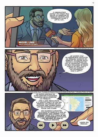 MIGUEL LIMA
PROCURADOR DO MPT
MIGUEL LIMA
PROCURADOR DO MPT
O OBSERVATÓRIO
DIGITAL* FOI CRIADO PELA
EQUIPE DO SMARTLAB DE
TRABALHO DECENTE, UMA
COOPERAÇÃO ENTRE O
MPT E A OIT,...
https://observatoriosst.mpt.mp.br/
*Universidade de São Paulo **Fundação de Amparo à Pesquisa do Estado de São Paulo *** Ministério Público do Trabalho
...DE ACORDO COM
OS PARÂMETROS CIENTÍFICOS
DA PESQUISA “ACIDENTE DO
TRABALHO: DA ANÁLISE SÓCIO
TÉCNICA À CONSTRUÇÃO SO-
CIAL DE MUDANÇAS”, CONDUZI-
DA PELA FACULDADE DE SAÚDE
PÚBLICA DA USP*, COM O
APOIO DA FAPESP**,
EM COOPERAÇÃO
COM O MPT***.
OS DADOS MOSTRAM OS
ALTOS IMPACTOS FINANCEIROS
CAUSADOS PELOS ACIDENTES
DO TRABALHO.
SÃO NÚMEROS ALARMANTES.
UM ACIDENTE DE TRABALHO A CADA 47
SEGUNDOS. UMA MORTE A CADA
3H31MIN. DESDE 2012, FORAM 15 MIL
MORTES ACIDENTÁRIAS NOTIFICADAS
E 310 MILHÕES DE DIAS DE
TRABALHO PERDIDOS.
MAS O MAIS PREOCUPANTE
É O IMPACTO DIRETO NA VIDA DAS
PESSOAS, NÃO APENAS DAS ACI-
DENTADAS, MAS TAMBÉM DAQUE-
LAS QUE COMPÕEM O CÍRCULO
SOCIAL DAS VÍTIMAS.
VAMOS PRO
PRÓXIMO.
11
 