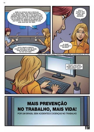 “TENHO UMA IDEIA.
PENSEI EM ALGO QUE
RESUMISSE TUDO.”
MAIS PREVENÇÃO
NO TRABALHO, MAIS VIDA!
POR UM BRASIL SEM ACIDENTES E DOENÇAS NO TRABALHO
SABE, EU ACHAVA QUE A ESCOLHA
DO 28 DE ABRIL, FEITA POR SINDICATOS
CANADENSES, PARA SER O “DIA MUNDIAL EM
MEMÓRIA DAS VÍTIMAS DE ACIDENTES E DOEN-
ÇAS DO TRABALHO” HAVIA SIDO POR CAUSA DE
UM ACIDENTE DE TRABALHO NA MESMA DATA
QUE MATOU 78 TRABALHADORES EM UMA
MINA NOS EUA, EM 1969.
MUITA GENTE ACREDITA
NISSO. MAS PELO QUE SE SABE,
ESSE ACIDENTE OCORREU
NO DIA 20/11/68*.
SOU A
“CHATA DOS
FATOS”, MAS
ESSE ME
ESCAPOU.
JÁ SABE
COMO FECHAR A
MATÉRIA?
* Segundo o livro “World Disasters: Tragedies in the Modern Age”, de Keith Eastlake (p. 182, 2013)
14
 