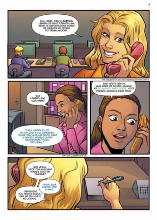 OLÁ, SARA. AQUI É BIANCA,
LEMBRA DE MIM? FIZEMOS UMA
SÉRIE DE REPORTAGENS SOBRE
OS ÓRGÃOS DE DEFESA
DO TRABALHADOR*.
*Ver Edição Nº 18 em www.mptemquadrinhos.com.br
SIM,
LEMBRO SIM.
TUDO BEM?
TUDO. AGORA EU TÔ
NO ON-LINE E NO IMPRESSO.
VOCÊS TÊM ALGUMA PAUTA PARA
A GENTE? AQUELA OUTRA
REPORTAGEM FICOU
TÃO LEGAL*.
*MPT em Quadrinhos Nº 18.
SIM! NESTE MÊS HÁ
UMA SÉRIE DE AÇÕES LIGADAS
AO MOVIMENTO ABRIL VERDE. VOCÊ
PODERIA ABORDAR ESSE TEMA.
QUE LEGAL.
VOCÊ TEM ALGUMAS
FONTES PARA ME
PASSAR?
TENHO SIM,
MANDO POR
E-MAIL.
OBRIGADA!
VOU TENTAR EMPLA-
CAR NO ON-LINE E
NO JORNAL.
3
 