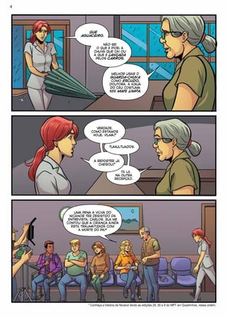 TÁ LÁ
NA OUTRA
RECEPÇÃO.
A REPÓRTER JÁ
CHEGOU?
TUMULTUADOS.
QUE
AGUACEIRO.
NÃO SEI
O QUE É PIOR, A
CHUVA QUE CAI OU
A QUE É LANÇADA
PELOS CARROS.
MELHOR USAR O
GUARDA-CHUVA
COMO ESCUDO,
DOUTORA. A ÁGUA
DO CÉU COSTUMA
SER MAIS LIMPA.
VERDADE.
COMO ESTAMOS
HOJE, VILMA?
UMA PENA A VIÚVA DO
NICANOR TER DESISTIDO DA
ENTREVISTA, CARLOS. ELA ME
CONTOU QUE A CRIANÇA AINDA
ESTÁ TRAUMATIZADA COM
A MORTE DO PAI*
* Conheça a história de Nicanor lendo as edições 29, 30 e 9 do MPT em Quadrinhos, nessa ordem.
4
 