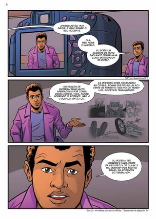 APRESENTE-SE, POR
FAVOR, E FALE SOBRE O
SEU ACIDENTE.
OLÁ,
MEU NOME
É MARCELO.
EU SOFRI UM
ACIDENTE DE MOTO
ENQUANTO TRABALHAVA
COMO ENTREGADOR
DE PIZZA*.
*MPT em Quadrinhos Nº 3
OS PRAZOS DE
ENTREGA ERAM MUITO
APERTADOS E POR CONTA
DESSA PRESSA TODA, ACABEI
SOFRENDO O ACIDENTE. NÃO VI
O BURACO, ENTÃO CAÍ.
AS PESSOAS AINDA CONFUNDEM
AS COISAS. ACHAM QUE FOI SÓ UM ACI-
DENTE DE TRÂNSITO, MAS FOI DO TRABA-
LHO. EU ESTAVA TRABALHANDO.
EU PODERIA TER
MORRIDO E FARIA PARTE
DA ESTATÍSTICA DE QUASE 3
MIL MORTOS* POR ANO NO
BRASIL EM ACIDENTES
DO TRABALHO**.
*São 321 mil mortos por ano no mundo. **Saiba mais na edição Nº 24.
6
 