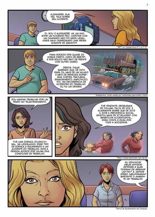 ALEXANDRE, SUA
VEZ. FALE SOBRE
SEU ACIDENTE.
OI, SOU O ALEXANDRE. HÁ UM ANO
SOFRI UM ACIDENTE FEIO. CAPOTAR COM
UM CAMINHÃO NÃO FOI NADA LEGAL,
AINDA MAIS CARREGANDO UMA PEDRA
GIGANTE DE GRANITO*.
*MPT em Quadrinhos Nº 3 e nº 27.
TINHA RODADO POR QUASE 20
HORAS DIRETO, CHEIO DE REBITE*,
E POR POUCO NÃO BATI DE FRENTE
COM OUTRO CARRO.
DEPOIS, FIQUEI
SABENDO QUE, DE 2012
PARA CÁ, MAIS DE UM MILHÃO
E MEIO DE PESSOAS SOFRE-
RAM CORTES, FRATURAS,
ESMAGAMENTO, AMPUTAÇÃO,
ETC. EM DECORRÊNCIA DE
ACIDENTES DO TRABALHO.
EU FUI UM DESSES.
*Anfetamina, muito usada por motoristas para evitar o sono
SOU MARINA.TRABALHEI POR UM
TEMPO NO TELEATENDIMENTO.
TIVE UMA DOENÇA OCUPACIO-
NAL. NA LEGISLAÇÃO, ESSE TIPO
DE DOENÇA É EQUIPARADO A UM
ACIDENTE DO TRABALHO, POIS A
PESSOA ADOECE POR CAUSA DAS
CONDIÇÕES DE TRABALHO.
TIVE TENDINITE, PROBLEMAS
DE COLUNA, FALTA DE VOZ. É
ALARMANTE SABER QUE DE 2012
A 2018 A PREVIDÊNCIA SOCIAL
GASTOU MAIS DE 27 BILHÕES* COM
BENEFÍCIOS ACIDENTÁRIOS…
ESSA CONTA É PAGA POR
TODA A SOCIEDADE.
*https://observatoriosst.mpt.mp.br/
EU DENUNCIEI
MEUS ANTIGOS
PATRÕES E ELES
TIVERAM DE ASSINAR
UM TAC* E, DEPOIS
DISSO, MELHORARAM
BASTANTE O AMBIEN-
TE DE TRABALHO.
*Termo de Ajustamento de Conduta.
7
 