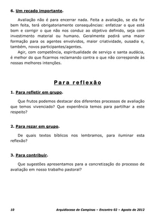 6. Um recado importante.

    Avaliação não é para encerrar nada. Feita a avaliação, se ela for
bem feita, terá obrigatoriamente consequências: enfatizar o que está
bom e corrigir o que não nos conduz ao objetivo definido, seja com
investimento material ou humano. Geralmente pedirá uma maior
formação para os agentes envolvidos, maior criatividade, ousadia e,
também, novos participantes/agentes.
    Agir, com competência, espiritualidade de serviço e santa audácia,
é melhor do que ficarmos reclamando contra o que não corresponde às
nossas melhores intenções.




                      Para reflexão
1. Para refletir em grupo.

    Que frutos podemos destacar dos diferentes processos de avaliação
que temos vivenciado? Que experiência temos para partilhar a este
respeito?


2. Para rezar em grupo.

     De quais textos bíblicos nos lembramos, para iluminar esta
reflexão?


3. Para contribuir.

    Que sugestões apresentamos para a concretização do processo de
avaliação em nosso trabalho pastoral?




10                     Arquidiocese de Campinas – Encontro 02 – Agosto de 2012
 