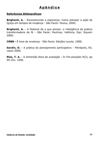 Apêndice
Referências Bibliográficas:

Brighenti, A. - Reconstruindo a esperança: Como planejar a ação da
Igreja em tempos de mudança - São Paulo: Paulus, 2000;

Brighenti, A. - A Pastoral dá o que pensar: a inteligência da prática
transformadora da fé - São Paulo: Paulinas; Valência, Esp: Siquem
2006;

CNBB - É hora de mudança - São Paulo: Edições Loyola, 1998;

Gardin, D. - A prática do planejamento participativo - Petrópolis, RJ;
vozes 2009;

Rios, T. A. - A dimensão ética da avaliação - In Pro-posições 9(3), pp
94-101, 1998.




Caderno de Estudo: Avaliação                                        11
 