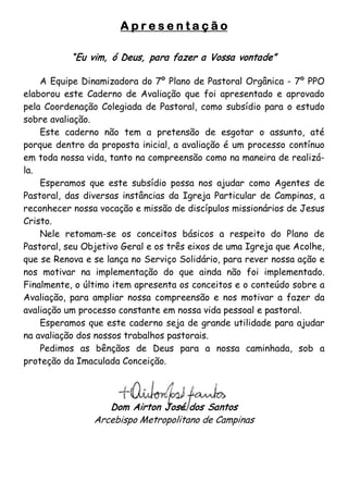 Apresentação

           “Eu vim, ó Deus, para fazer a Vossa vontade”

    A Equipe Dinamizadora do 7º Plano de Pastoral Orgânica - 7º PPO
elaborou este Caderno de Avaliação que foi apresentado e aprovado
pela Coordenação Colegiada de Pastoral, como subsídio para o estudo
sobre avaliação.
    Este caderno não tem a pretensão de esgotar o assunto, até
porque dentro da proposta inicial, a avaliação é um processo contínuo
em toda nossa vida, tanto na compreensão como na maneira de realizá-
la.
    Esperamos que este subsídio possa nos ajudar como Agentes de
Pastoral, das diversas instâncias da Igreja Particular de Campinas, a
reconhecer nossa vocação e missão de discípulos missionários de Jesus
Cristo.
    Nele retomam-se os conceitos básicos a respeito do Plano de
Pastoral, seu Objetivo Geral e os três eixos de uma Igreja que Acolhe,
que se Renova e se lança no Serviço Solidário, para rever nossa ação e
nos motivar na implementação do que ainda não foi implementado.
Finalmente, o último item apresenta os conceitos e o conteúdo sobre a
Avaliação, para ampliar nossa compreensão e nos motivar a fazer da
avaliação um processo constante em nossa vida pessoal e pastoral.
    Esperamos que este caderno seja de grande utilidade para ajudar
na avaliação dos nossos trabalhos pastorais.
    Pedimos as bênçãos de Deus para a nossa caminhada, sob a
proteção da Imaculada Conceição.




                   Dom Airton José dos Santos
                Arcebispo Metropolitano de Campinas
 