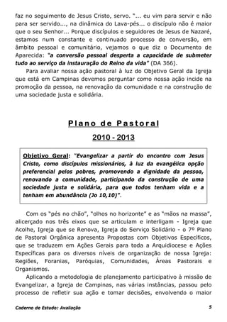 faz no seguimento de Jesus Cristo, servo. “... eu vim para servir e não
para ser servido..., na dinâmica do Lava-pés... o discípulo não é maior
que o seu Senhor... Porque discípulos e seguidores de Jesus de Nazaré,
estamos num constante e continuado processo de conversão, em
âmbito pessoal e comunitário, vejamos o que diz o Documento de
Aparecida: “a conversão pessoal desperta a capacidade de submeter
tudo ao serviço da instauração do Reino da vida” (DA 366).
    Para avaliar nossa ação pastoral à luz do Objetivo Geral da Igreja
que está em Campinas devemos perguntar como nossa ação incide na
promoção da pessoa, na renovação da comunidade e na construção de
uma sociedade justa e solidária.




                      Plano de Pastoral
                               2010 - 2013

   Objetivo Geral: “Evangelizar a partir do encontro com Jesus
   Cristo, como discípulos missionários, à luz da evangélica opção
   preferencial pelos pobres, promovendo a dignidade da pessoa,
   renovando a comunidade, participando da construção de uma
   sociedade justa e solidária, para que todos tenham vida e a
   tenham em abundância (Jo 10,10)”.


     Com os “pés no chão”, “olhos no horizonte” e as “mãos na massa”,
alicerçado nos três eixos que se articulam e interligam - Igreja que
Acolhe, Igreja que se Renova, Igreja do Serviço Solidário - o 7º Plano
de Pastoral Orgânica apresenta Propostas com Objetivos Específicos,
que se traduzem em Ações Gerais para toda a Arquidiocese e Ações
Específicas para os diversos níveis de organização de nossa Igreja:
Regiões, Foranias, Paróquias, Comunidades, Áreas Pastorais e
Organismos.
     Aplicando a metodologia de planejamento participativo à missão de
Evangelizar, a Igreja de Campinas, nas várias instâncias, passou pelo
processo de refletir sua ação e tomar decisões, envolvendo o maior

Caderno de Estudo: Avaliação                                          5
 
