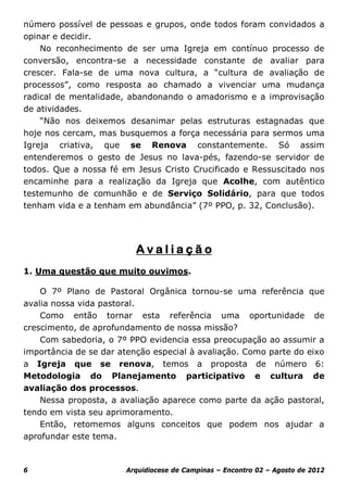 número possível de pessoas e grupos, onde todos foram convidados a
opinar e decidir.
    No reconhecimento de ser uma Igreja em contínuo processo de
conversão, encontra-se a necessidade constante de avaliar para
crescer. Fala-se de uma nova cultura, a “cultura de avaliação de
processos”, como resposta ao chamado a vivenciar uma mudança
radical de mentalidade, abandonando o amadorismo e a improvisação
de atividades.
    “Não nos deixemos desanimar pelas estruturas estagnadas que
hoje nos cercam, mas busquemos a força necessária para sermos uma
Igreja criativa, que se Renova constantemente. Só assim
entenderemos o gesto de Jesus no lava-pés, fazendo-se servidor de
todos. Que a nossa fé em Jesus Cristo Crucificado e Ressuscitado nos
encaminhe para a realização da Igreja que Acolhe, com autêntico
testemunho de comunhão e de Serviço Solidário, para que todos
tenham vida e a tenham em abundância” (7º PPO, p. 32, Conclusão).




                          Avaliação
1. Uma questão que muito ouvimos.

    O 7º Plano de Pastoral Orgânica tornou-se uma referência que
avalia nossa vida pastoral.
    Como então tornar esta referência uma oportunidade de
crescimento, de aprofundamento de nossa missão?
    Com sabedoria, o 7º PPO evidencia essa preocupação ao assumir a
importância de se dar atenção especial à avaliação. Como parte do eixo
a Igreja que se renova, temos a proposta de número 6:
Metodologia do Planejamento participativo e cultura de
avaliação dos processos.
    Nessa proposta, a avaliação aparece como parte da ação pastoral,
tendo em vista seu aprimoramento.
    Então, retomemos alguns conceitos que podem nos ajudar a
aprofundar este tema.



6                      Arquidiocese de Campinas – Encontro 02 – Agosto de 2012
 