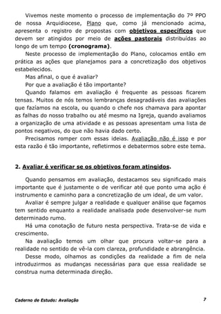 Vivemos neste momento o processo de implementação do 7º PPO
de nossa Arquidiocese, Plano que, como já mencionado acima,
apresenta o registro de propostas com objetivos específicos que
devem ser atingidos por meio de ações pastorais distribuídas ao
longo de um tempo (cronograma).
    Neste processo de implementação do Plano, colocamos então em
prática as ações que planejamos para a concretização dos objetivos
estabelecidos.
    Mas afinal, o que é avaliar?
    Por que a avaliação é tão importante?
    Quando falamos em avaliação é frequente as pessoas ficarem
tensas. Muitos de nós temos lembranças desagradáveis das avaliações
que fazíamos na escola, ou quando o chefe nos chamava para apontar
as falhas do nosso trabalho ou até mesmo na Igreja, quando avaliamos
a organização de uma atividade e as pessoas apresentam uma lista de
pontos negativos, do que não havia dado certo.
    Precisamos romper com essas ideias. Avaliação não é isso e por
esta razão é tão importante, refletirmos e debatermos sobre este tema.


2. Avaliar é verificar se os objetivos foram atingidos.

    Quando pensamos em avaliação, destacamos seu significado mais
importante que é justamente o de verificar até que ponto uma ação é
instrumento e caminho para a concretização de um ideal, de um valor.
    Avaliar é sempre julgar a realidade e qualquer análise que façamos
tem sentido enquanto a realidade analisada pode desenvolver-se num
determinado rumo.
    Há uma conotação de futuro nesta perspectiva. Trata-se de vida e
crescimento.
    Na avaliação temos um olhar que procura voltar-se para a
realidade no sentido de vê-la com clareza, profundidade e abrangência.
    Desse modo, olhamos as condições da realidade a fim de nela
introduzirmos as mudanças necessárias para que essa realidade se
construa numa determinada direção.




Caderno de Estudo: Avaliação                                         7
 