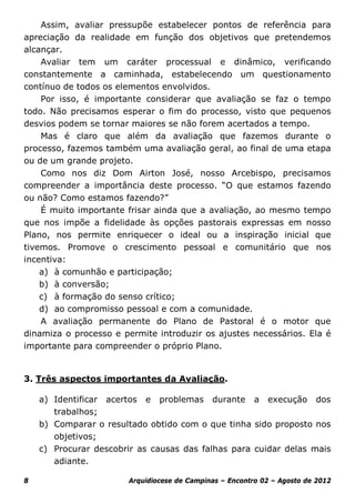 Assim, avaliar pressupõe estabelecer pontos de referência para
apreciação da realidade em função dos objetivos que pretendemos
alcançar.
    Avaliar tem um caráter processual e dinâmico, verificando
constantemente a caminhada, estabelecendo um questionamento
contínuo de todos os elementos envolvidos.
    Por isso, é importante considerar que avaliação se faz o tempo
todo. Não precisamos esperar o fim do processo, visto que pequenos
desvios podem se tornar maiores se não forem acertados a tempo.
    Mas é claro que além da avaliação que fazemos durante o
processo, fazemos também uma avaliação geral, ao final de uma etapa
ou de um grande projeto.
    Como nos diz Dom Airton José, nosso Arcebispo, precisamos
compreender a importância deste processo. “O que estamos fazendo
ou não? Como estamos fazendo?”
    É muito importante frisar ainda que a avaliação, ao mesmo tempo
que nos impõe a fidelidade às opções pastorais expressas em nosso
Plano, nos permite enriquecer o ideal ou a inspiração inicial que
tivemos. Promove o crescimento pessoal e comunitário que nos
incentiva:
    a) à comunhão e participação;
    b) à conversão;
    c) à formação do senso crítico;
    d) ao compromisso pessoal e com a comunidade.
    A avaliação permanente do Plano de Pastoral é o motor que
dinamiza o processo e permite introduzir os ajustes necessários. Ela é
importante para compreender o próprio Plano.


3. Três aspectos importantes da Avaliação.

    a) Identificar acertos e problemas durante a execução dos
       trabalhos;
    b) Comparar o resultado obtido com o que tinha sido proposto nos
       objetivos;
    c) Procurar descobrir as causas das falhas para cuidar delas mais
       adiante.

8                      Arquidiocese de Campinas – Encontro 02 – Agosto de 2012
 